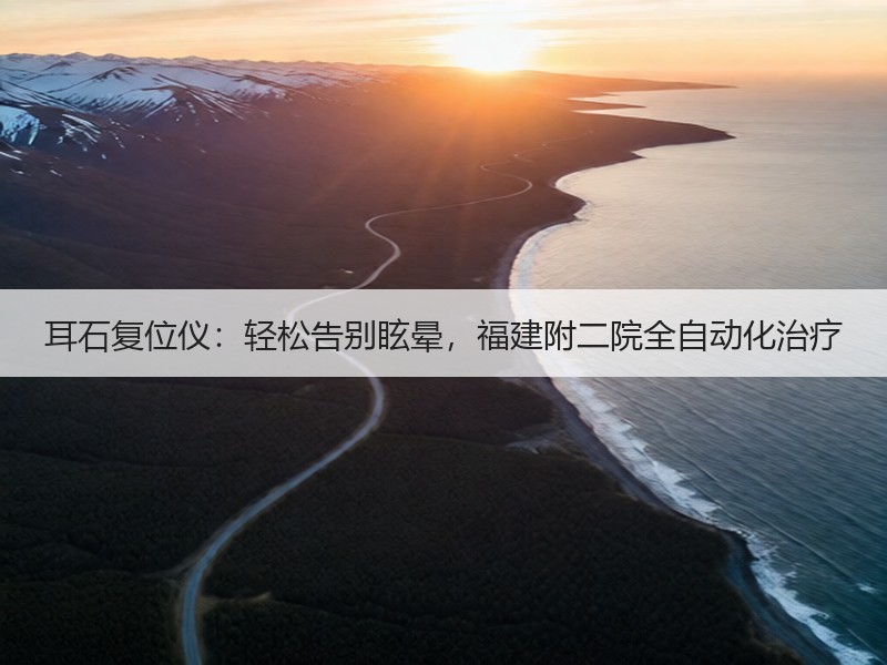 耳石复位仪：轻松告别眩晕，福建附二院全自动化治疗