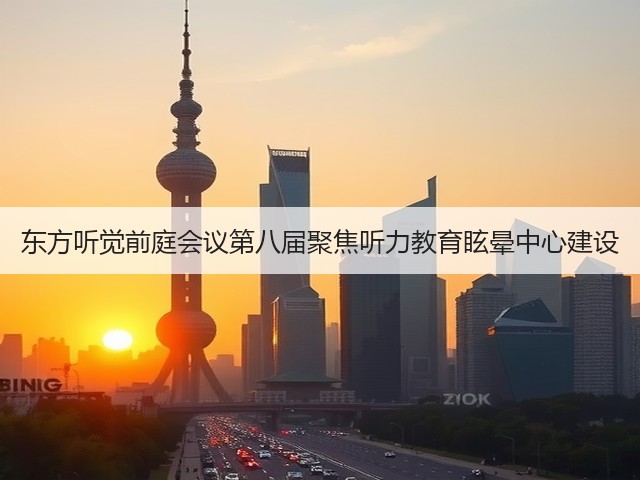 东方听觉前庭会议第八届聚焦听力教育眩晕中心建设(图1)